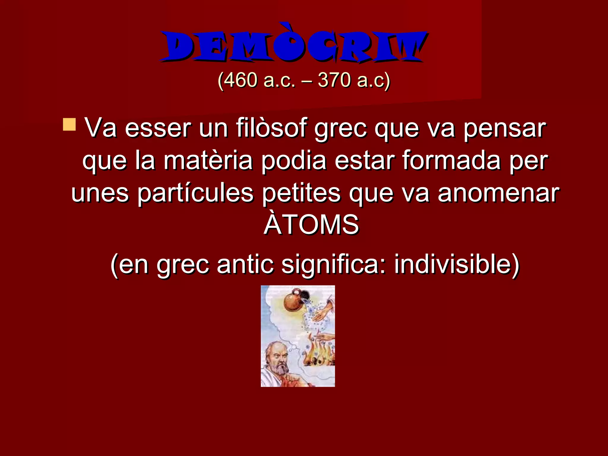 DEMÒCRIT
            (460 a.c. – 370 a.c)

 Va esser un filòsof grec que va pensar
 que la matèria podia estar formada per
unes partícules petites que va anomenar
                ÀTOMS
   (en grec antic significa: indivisible)
 