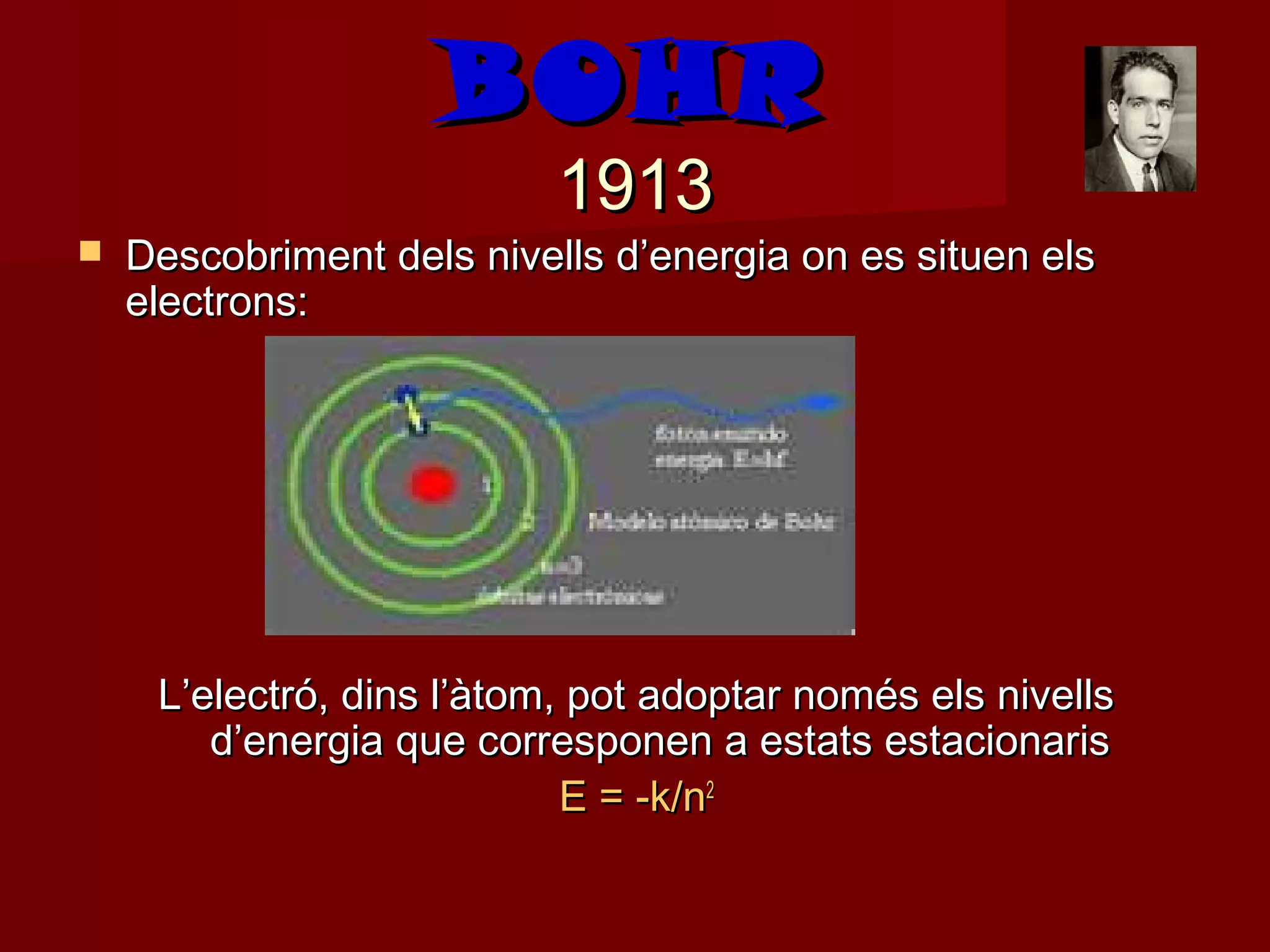 BOHR
                           1913
   Descobriment dels nivells d’energia on es situen els
    electrons:




     L’electró, dins l’àtom, pot adoptar només els nivells
        d’energia que corresponen a estats estacionaris
                            E = -k/n2
 
