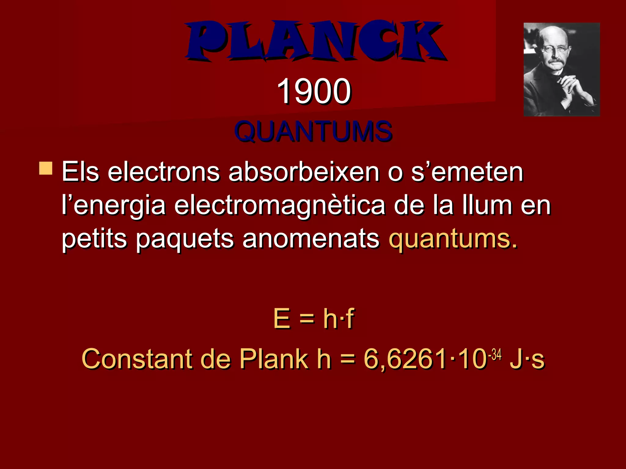 PLANCK
                   1900
                 QUANTUMS
 Els electrons absorbeixen o s’emeten
  l’energia electromagnètica de la llum en
  petits paquets anomenats quantums.

                  E = h·f
   Constant de Plank h = 6,6261·10 -34 J·s
 