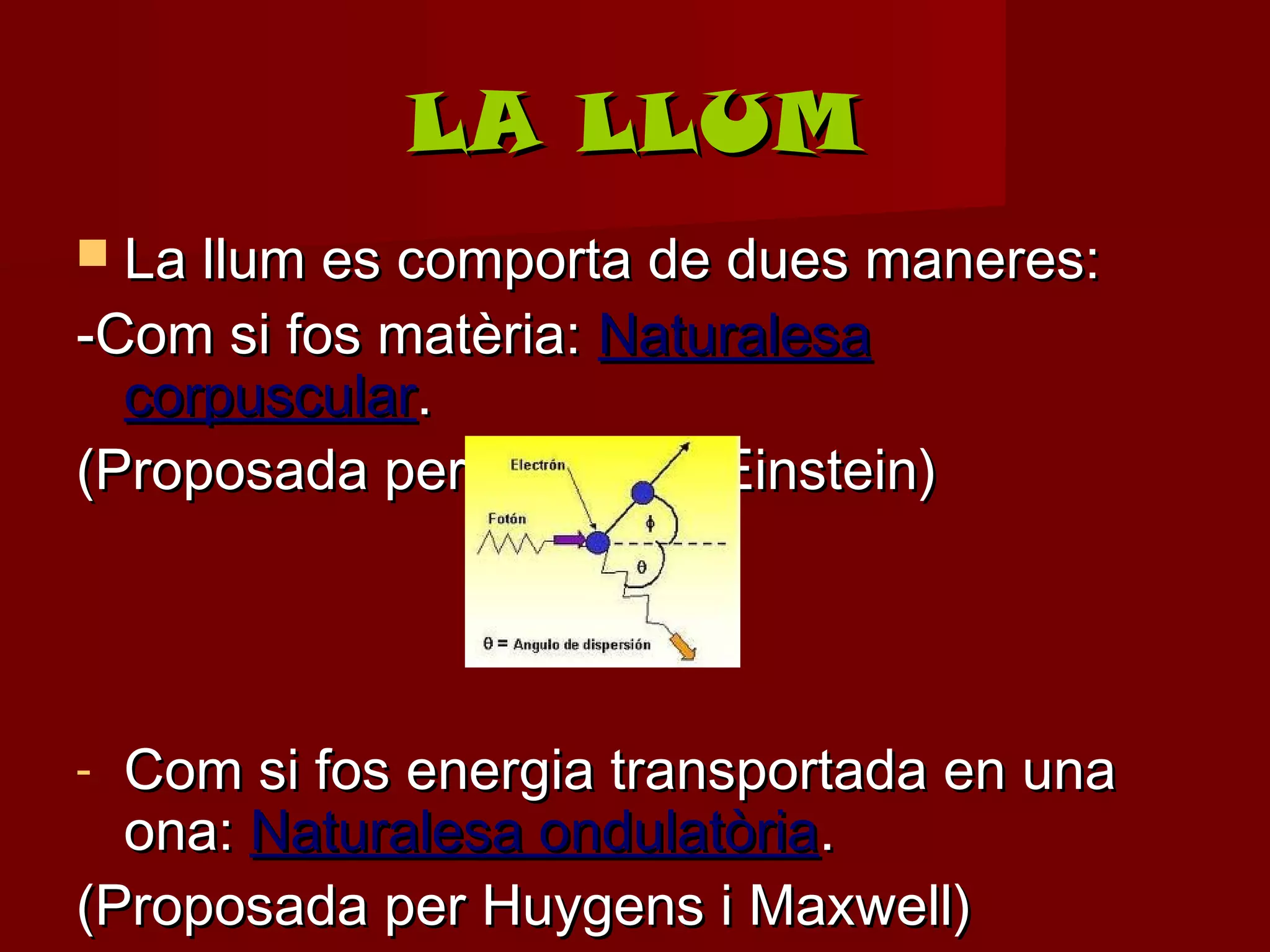LA LLUM
 La llum es comporta de dues maneres:
-Com si fos matèria: Naturalesa
  corpuscular.
(Proposada per Newton i Einstein)




- Com si fos energia transportada en una
  ona: Naturalesa ondulatòria.
(Proposada per Huygens i Maxwell)
 