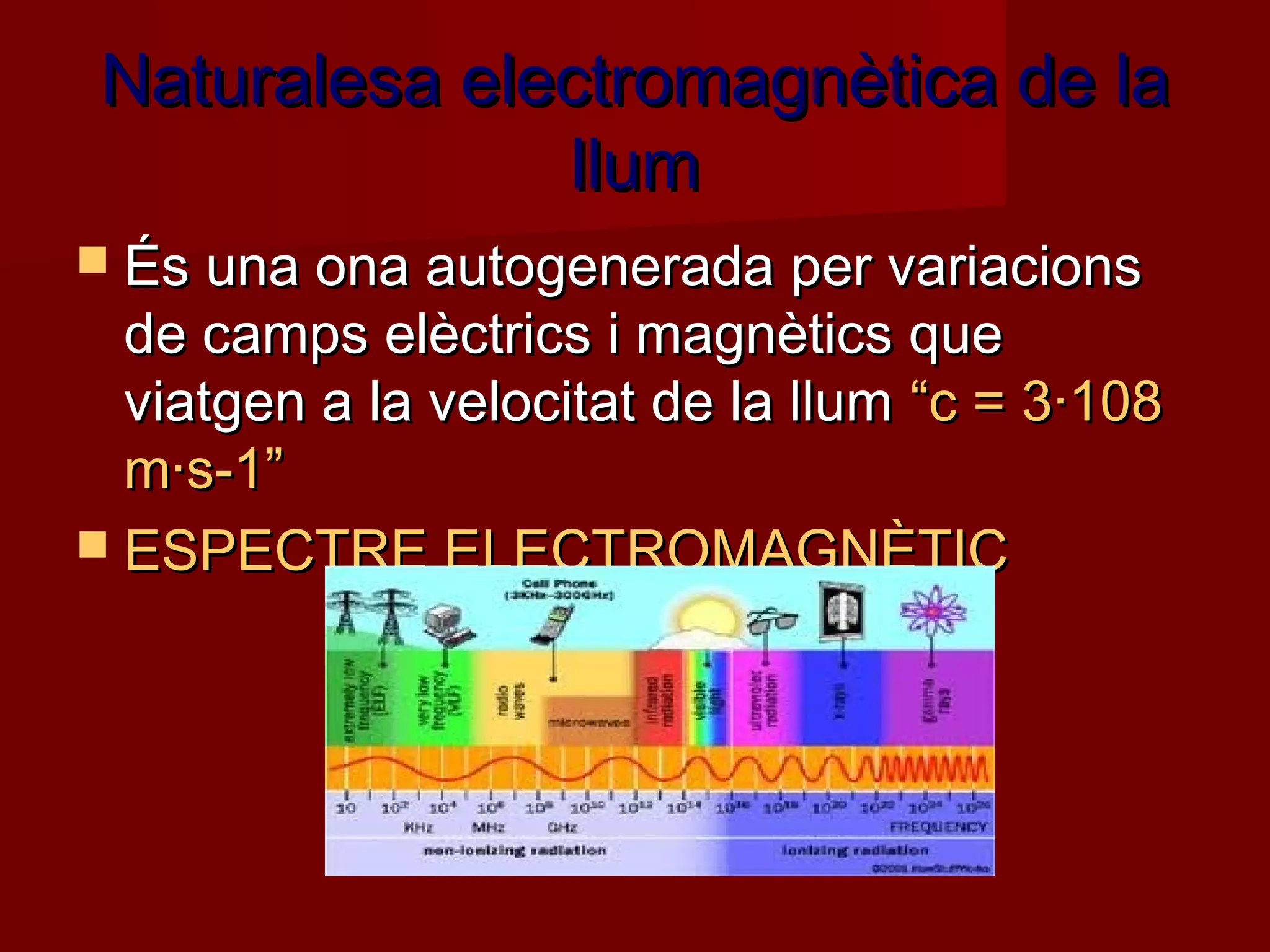Naturalesa electromagnètica de la
               llum
 És una ona autogenerada per variacions
  de camps elèctrics i magnètics que
  viatgen a la velocitat de la llum “c = 3·108
  m·s-1”
 ESPECTRE ELECTROMAGNÈTIC
 