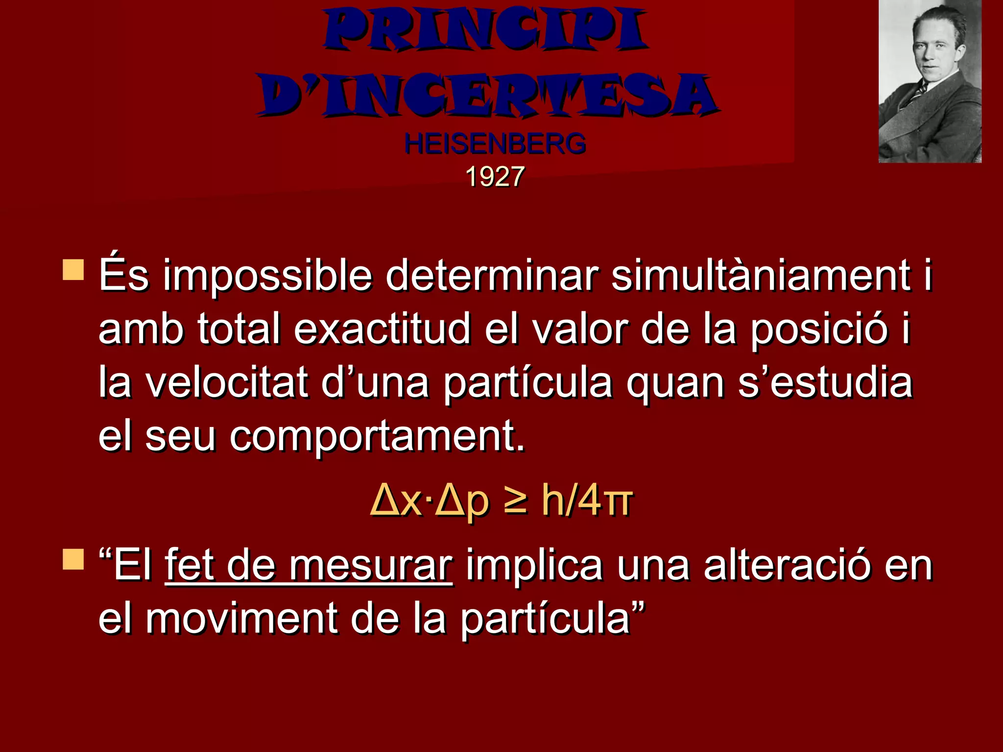 PRINCIPI
          D’INCERTESA
                  HEISENBERG
                      1927


 És impossible determinar simultàniament i
  amb total exactitud el valor de la posició i
  la velocitat d’una partícula quan s’estudia
  el seu comportament.
                  Δx·Δp ≥ h/4π
 “El fet de mesurar implica una alteració en
  el moviment de la partícula”
 