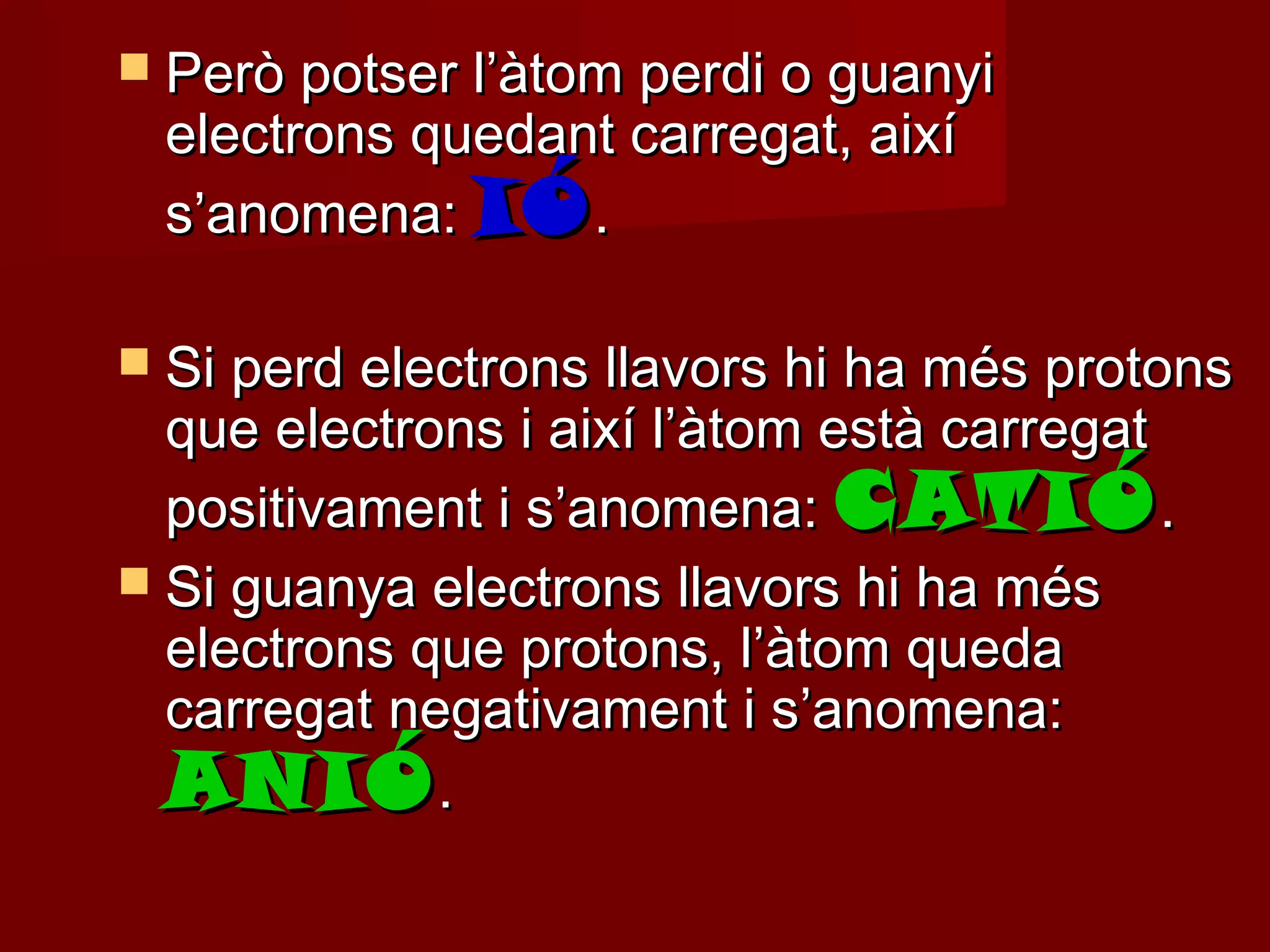  Però potser l’àtom perdi o guanyi
 electrons quedant carregat, així
 s’anomena: IÓ .

 Si perd electrons llavors hi ha més protons
  que electrons i així l’àtom està carregat
  positivament i s’anomena: CATIÓ .
 Si guanya electrons llavors hi ha més
  electrons que protons, l’àtom queda
  carregat negativament i s’anomena:
  ANIÓ .
 