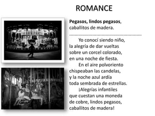Pegasos, lindos pegasos,
caballitos de madera.
........................................................
Yo conocí siendo niño,
la alegría de dar vueltas
sobre un corcel colorado,
en una noche de fiesta.
En el aire polvoriento
chispeaban las candelas,
y la noche azul ardía
toda sembrada de estrellas.
¡Alegrías infantiles
que cuestan una moneda
de cobre, lindos pegasos,
caballitos de madera!
ROMANCE
 