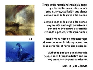 Tengo estos huesos hechos a las penas
y a las cavilaciones estas sienes:
pena que vas, cavilación que vienes
como el mar de la playa a las arenas.
5 Como el mar de la playa a las arenas,
voy en este naufragio de vaivenes,
por una noche oscura de sartenes
redondas, pobres, tristes y morenas.
10 Nadie me salvará de este naufragio
si no es tu amor, la tabla que procuro,
si no es tu voz, el norte que pretendo.
Eludiendo por eso el mal presagio
de que ni en ti siquiera habré seguro,
15 voy entre pena y pena sonriendo.
MIGUEL HERNÁNDEZ
 