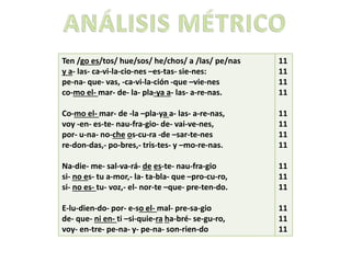 . 11
Ten /go es/tos/ hue/sos/ he/chos/ a /las/ pe/nas
y a- las- ca-vi-la-cio-nes –es-tas- sie-nes:
pe-na- que- vas, -ca-vi-la-ción -que –vie-nes
co-mo el- mar- de- la- pla-ya a- las- a-re-nas.
Co-mo el- mar- de -la –pla-ya a- las- a-re-nas,
voy -en- es-te- nau-fra-gio- de- vai-ve-nes,
por- u-na- no-che os-cu-ra -de –sar-te-nes
re-don-das,- po-bres,- tris-tes- y –mo-re-nas.
Na-die- me- sal-va-rá- de es-te- nau-fra-gio
si- no es- tu a-mor,- la- ta-bla- que –pro-cu-ro,
si- no es- tu- voz,- el- nor-te –que- pre-ten-do.
E-lu-dien-do- por- e-so el- mal- pre-sa-gio
de- que- ni en- ti –si-quie-ra ha-bré- se-gu-ro,
voy- en-tre- pe-na- y- pe-na- son-rien-do
11
11
11
11
11
11
11
11
11
11
11
11
11
11
 