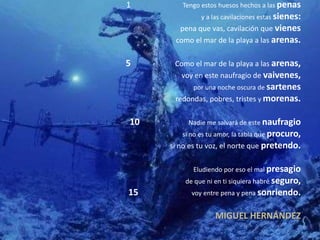 1 Tengo estos huesos hechos a las penas
y a las cavilaciones estas sienes:
pena que vas, cavilación que vienes
como el mar de la playa a las arenas.
5 Como el mar de la playa a las arenas,
voy en este naufragio de vaivenes,
por una noche oscura de sartenes
redondas, pobres, tristes y morenas.
10 Nadie me salvará de este naufragio
si no es tu amor, la tabla que procuro,
si no es tu voz, el norte que pretendo.
Eludiendo por eso el mal presagio
de que ni en ti siquiera habré seguro,
15 voy entre pena y pena sonriendo.
MIGUEL HERNÁNDEZ
 