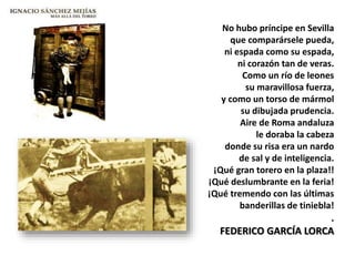 No hubo príncipe en Sevilla
que comparársele pueda,
ni espada como su espada,
ni corazón tan de veras.
Como un río de leones
su maravillosa fuerza,
y como un torso de mármol
su dibujada prudencia.
Aire de Roma andaluza
le doraba la cabeza
donde su risa era un nardo
de sal y de inteligencia.
¡Qué gran torero en la plaza!!
¡Qué deslumbrante en la feria!
¡Qué tremendo con las últimas
banderillas de tiniebla!
.
FEDERICO GARCÍA LORCA
 