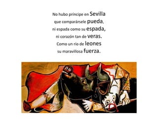 No hubo príncipe en Sevilla
que comparársele pueda,
ni espada como su espada,
ni corazón tan de veras.
Como un río de leones
su maravillosa fuerza.
 