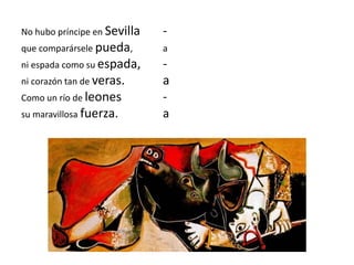 No hubo príncipe en Sevilla -
que comparársele pueda, a
ni espada como su espada, -
ni corazón tan de veras. a
Como un río de leones -
su maravillosa fuerza. a
 