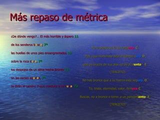 Más repaso de métrica ¿De dónde vengo?… El más horrible y áspero  11 de los senderos b u sc a ;  7ª las huellas de unos pies ensangrentados  11- sobre la roca d u r a ,  7ª los despojos de un alma hecha jirones  11- en las zarzas ag u d a s,  7ª te dirán el camino 7-que conduce a mi c u n a .  7a No le prestó su fe su fortal eza .   C Mas ¿qué homenaje deja el tiempo d uro   D que en brazos de sus alas no dé al v i ento ?  E  (TERCETO) No hay bronce que a su fuerza esté seg uro .  D Tú, triste, eternidad, valor, firm eza   C Buscas, no a bronce o torre: a un pensam i ento   E  (TERCETO) 