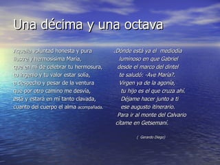 Una décima y una octava ¿ Dónde está ya el  mediodía     luminoso en que Gabriel    desde el marco del dintel     te saludó: -Ave María?.     Virgen ya de la agonía,      tu hijo es el que cruza ahí.      Déjame hacer junto a ti      ese augusto itinerario.    Para ir al monte del Calvario cítame en Getsemaní.                        (  Gerardo Diego) Aquella voluntad honesta y pura ilustre y hermosísima María, que en mí de celebrar tu hermosura, tu ingenio y tu valor estar solía, a despecho y pesar de la ventura que por otro camino me desvía, está y estará en mí tanto clavada, cuanto del cuerpo el alma  acompañada. 
