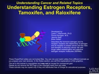 Understanding Cancer and Related Topics
Understanding Estrogen Receptors,
Tamoxifen, and Raloxifene
These PowerPoint slides are not locked files. You can mix and match slides from different tutorials as
you prepare your own lectures. In the Notes section, you will find explanations of the graphics.
The art in this tutorial is copyrighted and may not be reused for commercial gain.
Please do not remove the NCI logo or the copyright mark from any slide.
These tutorials may be copied only if they are distributed free of charge for educational purposes.
Developed by:
Lewis J. Kleinsmith, Ph.D.
Donna Kerrigan, M.S.
Jeanne Kelly
Brian Hollen
Describes the hormone estrogen and its
receptor. Explains the relationship of estrogen
and its receptor to breast cancer and the risks
and benefits of reducing cancer risk with
drugs called antiestrogens and selective
estrogen receptor molecules (SERMs).
 
