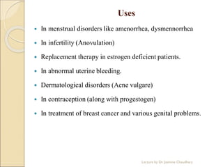 Uses
 In menstrual disorders like amenorrhea, dysmennorrhea
 In infertility (Anovulation)
 Replacement therapy in estrogen deficient patients.
 In abnormal uterine bleeding.
 Dermatological disorders (Acne vulgare)
 In contraception (along with progestogen)
 In treatment of breast cancer and various genital problems.
Lecture by Dr. Jasmine Chaudhary
 