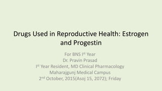 Drugs Used in Reproductive Health: Estrogen
and Progestin
For BNS Ist Year
Dr. Pravin Prasad
Ist Year Resident, MD Clinical Pharmacology
Maharajgunj Medical Campus
2nd October, 2015(Asoj 15, 2072); Friday
 
