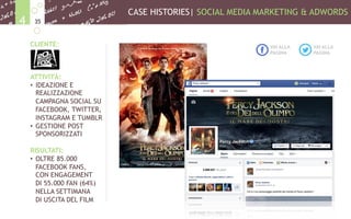 CASE HISTORIES| SOCIAL MEDIA MARKETING & ADWORDS
354
CLIENTE:
ATTIVITÀ:
•  IDEAZIONE E
REALIZZAZIONE
CAMPAGNA SOCIAL SU
FACEBOOK, TWITTER,
INSTAGRAM E TUMBLR
•  GESTIONE POST
SPONSORIZZATI
RISULTATI:
•  OLTRE 85.000
FACEBOOK FANS,
CON ENGAGEMENT
DI 55.000 FAN (64%)
NELLA SETTIMANA
DI USCITA DEL FILM
VAI ALLA
PAGINA
VAI ALLA
PAGINA
 