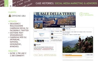 CASE HISTORIES| SOCIAL MEDIA MARKETING & ADWORDS
364
CLIENTE:
ATTIVITÀ:
•  IDEAZIONE E
REALIZZAZIONE
CAMPAGNA SOCIAL SU
FACEBOOK E TWITTER
•  GESTIONE POST
SPONSORIZZATI
•  CAMPAGNA WEB SU:
ARTRIBUNE,
NATIONAL
GEOGRAPHIC,
MYMOVIES
RISULTATI:
•  OLTRE 3.700 LIKE E
2.500 COMMENTI
SCARICA
L’INFOGRAFICA
CANDIDATO OSCAR 2015
MIGLIOR DOCUMENTARIO
 