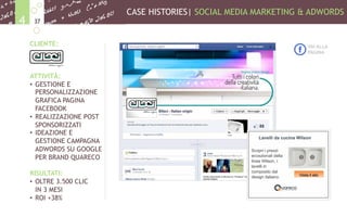 CASE HISTORIES| SOCIAL MEDIA MARKETING & ADWORDS
374
CLIENTE:
ATTIVITÀ:
•  GESTIONE E
PERSONALIZZAZIONE
GRAFICA PAGINA
FACEBOOK
•  REALIZZAZIONE POST
SPONSORIZZATI
•  IDEAZIONE E
GESTIONE CAMPAGNA
ADWORDS SU GOOGLE
PER BRAND QUARECO
RISULTATI:
•  OLTRE 3.500 CLIC
IN 3 MESI
•  ROI +38%
VAI ALLA
PAGINA
 