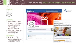 CASE HISTORIES| SOCIAL MEDIA MARKETING & ADWORDS
384
CLIENTE:
ATTIVITÀ:
•  PERSONALIZZAZIONE
GRAFICA E GESTIONE
PAGINA FACEBOOK
PER I MERCATI
INTERNAZIONALI
•  REALIZZAZIONE POST
SPONSORIZZATI
RISULTATI:
•  INCREMENTO DI
OLTRE 10.000 FAN IN
6 MESI DI ATTIVITÀ
VAI ALLA
PAGINA
 