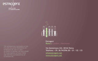Estrogeni
Roma | London | Dortmund
Via Nomentana 222, 00162 Roma
Telefono: +39. 06.943596.00 / 01 / 02 / 03
info@estrogeni.net
www.estrogeni.net
THE INFORMATION CONTAINED IN THIS
FILE ARE EXCLUSIVE PROPERTIES OF
ESTROGENI SRL AND IT’S NOT
ALLOWED TO ANYONE THE DISCLOSURE
TO THIRD PARTIES WITHOUT PRIOR
AND WRITTEN AUTHORIZATION OF
ESTROGENI SRL.
 