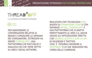 PER MONITORARE LE
CONVERSAZIONI RELATIVE AI
BRAND E CONOSCERE LE OPINIONI
DEI CONSUMATORI, ESTROGENI HA
IDEATO THREAD-OFF, UNA
PIATTAFORMA CHE RACCOGLIE E
ANALIZZA CIÒ CHE VIENE DETTO
SU WEB E SOCIAL NETWORK.
REALIZZATA CON TECNOLOGIA PHP,
BASATA SU FRAMEWORK ZEND E CON
DATABASE MYSQL, THREAD-OFF È
UNA PIATTAFORMA CHE SI ADATTA
PERFETTAMENTE AL WEB 2.0, ANCHE
GRAZIE ALL’INTEGRAZIONE DIRETTA
CON GOOGLE ALERTS E CON LE API
DI FACEBOOK E TWITTER.
COSÌ, È POSSIBILE MISURARE IL
SENTIMENT E LE SUE VARIAZIONI NEL
CORSO DELLE CAMPAGNE.
PRESENTAZIONE ESTROGENI/PIATTAFORME PROPRIETARIE
81
GUARDA
IL VIDEO
 