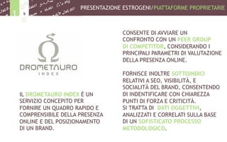 IL DROMETAURO INDEX È UN
SERVIZIO CONCEPITO PER
FORNIRE UN QUADRO RAPIDO E
COMPRENSIBILE DELLA PRESENZA
ONLINE E DEL POSIZIONAMENTO
DI UN BRAND.
CONSENTE DI AVVIARE UN
CONFRONTO CON UN PEER GROUP
DI COMPETITOR, CONSIDERANDO I
PRINCIPALI PARAMETRI DI VALUTAZIONE
DELLA PRESENZA ONLINE.
FORNISCE INOLTRE SOTTOINDICI
RELATIVI A SEO, VISIBILITÀ, E
SOCIALITÀ DEL BRAND, CONSENTENDO
DI INDENTIFICARE CON CHIAREZZA
PUNTI DI FORZA E CRITICITÀ.
SI TRATTA DI DATI OGGETTIVI,
ANALIZZATI E CORRELATI SULLA BASE
DI UN SOFISTICATO PROCESSO
METODOLOGICO.
PRESENTAZIONE ESTROGENI/PIATTAFORME PROPRIETARIE
91
 