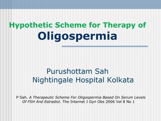 Hypothetic Scheme for Therapy of
Oligospermia
Purushottam Sah
Nightingale Hospital Kolkata
P Sah. A Therapeutic Scheme For Oligospermia Based On Serum Levels
Of FSH And Estradiol. The Internet J Gyn Obs 2006 Vol 8 No 1
 