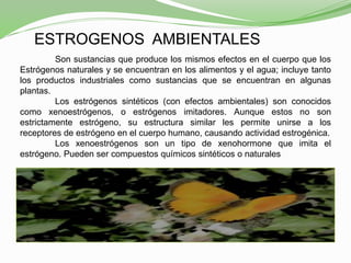 ESTROGENOS AMBIENTALES
Son sustancias que produce los mismos efectos en el cuerpo que los
Estrógenos naturales y se encuentran en los alimentos y el agua; incluye tanto
los productos industriales como sustancias que se encuentran en algunas
plantas.
Los estrógenos sintéticos (con efectos ambientales) son conocidos
como xenoestrógenos, o estrógenos imitadores. Aunque estos no son
estrictamente estrógeno, su estructura similar les permite unirse a los
receptores de estrógeno en el cuerpo humano, causando actividad estrogénica.
Los xenoestrógenos son un tipo de xenohormone que imita el
estrógeno. Pueden ser compuestos químicos sintéticos o naturales
 