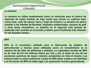 ESTROGENOS AMBIENTALES
COMUNES
La atrazina
La atrazina se utiliza ampliamente como un herbicida para el control de
especies de malas hierbas de hoja ancha que crecen en cultivos tales
como maíz, caña de azúcar, heno y trigo de invierno. La atrazina se aplica
también a los árboles de Navidad, céspedes residenciales, campos de golf
y otras áreas recreativas. La atrazina es el segundo más grande de
pesticida más vendido en el mundo y estima que el herbicida más utilizado
en los Estados Unidos.
BPA
BPA es el monómero utilizado para la fabricación de plástico de
policarbonato y resinas epoxi utilizadas como un revestimiento en la
mayoría de las latas de alimentos y bebidas. La capacidad mundial de BPA
es de más de 6,4 mil millones libras por año y por lo tanto es uno de los
productos químicos de mayor volumen producidos en todo el mundo. Los
enlaces éster en estos polímeros a base de BPA están sujetas a la hidrólisis
y la lixiviación de BPA ha dado lugar a la exposición humana generalizada.
 