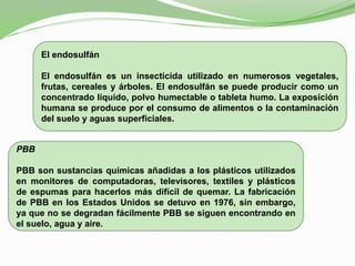 El endosulfán
El endosulfán es un insecticida utilizado en numerosos vegetales,
frutas, cereales y árboles. El endosulfán se puede producir como un
concentrado líquido, polvo humectable o tableta humo. La exposición
humana se produce por el consumo de alimentos o la contaminación
del suelo y aguas superficiales.
PBB
PBB son sustancias químicas añadidas a los plásticos utilizados
en monitores de computadoras, televisores, textiles y plásticos
de espumas para hacerlos más difícil de quemar. La fabricación
de PBB en los Estados Unidos se detuvo en 1976, sin embargo,
ya que no se degradan fácilmente PBB se siguen encontrando en
el suelo, agua y aire.
 
