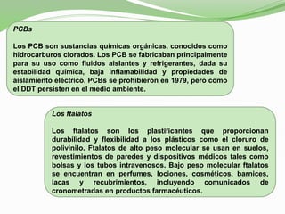 PCBs
Los PCB son sustancias químicas orgánicas, conocidos como
hidrocarburos clorados. Los PCB se fabricaban principalmente
para su uso como fluidos aislantes y refrigerantes, dada su
estabilidad química, baja inflamabilidad y propiedades de
aislamiento eléctrico. PCBs se prohibieron en 1979, pero como
el DDT persisten en el medio ambiente.
Los ftalatos
Los ftalatos son los plastificantes que proporcionan
durabilidad y flexibilidad a los plásticos como el cloruro de
polivinilo. Ftalatos de alto peso molecular se usan en suelos,
revestimientos de paredes y dispositivos médicos tales como
bolsas y los tubos intravenosos. Bajo peso molecular ftalatos
se encuentran en perfumes, lociones, cosméticos, barnices,
lacas y recubrimientos, incluyendo comunicados de
cronometradas en productos farmacéuticos.
 