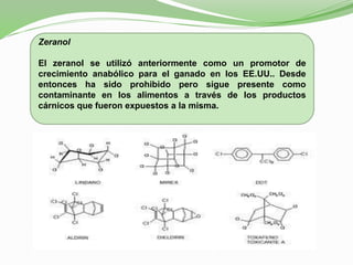 Zeranol
El zeranol se utilizó anteriormente como un promotor de
crecimiento anabólico para el ganado en los EE.UU.. Desde
entonces ha sido prohibido pero sigue presente como
contaminante en los alimentos a través de los productos
cárnicos que fueron expuestos a la misma.
 