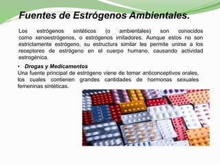 Fuentes de Estrógenos Ambientales.
Los estrógenos sintéticos (o ambientales) son conocidos
como xenoestrógenos, o estrógenos imitadores. Aunque estos no son
estrictamente estrógeno, su estructura similar les permite unirse a los
receptores de estrógeno en el cuerpo humano, causando actividad
estrogénica.
• Drogas y Medicamentos
Una fuente principal de estrógeno viene de tomar anticonceptivos orales,
los cuales contienen grandes cantidades de hormonas sexuales
femeninas sintéticas.
 