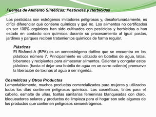 Fuentes de Alimento Sintéticas: Pesticidas y Herbicidas
Los pesticidas son estrógenos imitadores peligrosos y, desafortunadamente, es
difícil diferenciar qué contiene químicos y qué no. Los alimentos no certificados
en ser 100% orgánicos han sido cultivados con pesticidas y herbicidas o han
estado en contacto con químicos durante su procesamiento al igual pastos,
jardines y parques reciben tratamientos químicos de forma regular.
Plásticos
El Bisfenol-A (BPA) es un xenoestrógeno dañino que se encuentra en los
plásticos número 7. Principalmente es utilizado en botellas de agua, latas,
biberones y recipientes para almacenar alimentos. Calentar y congelar estos
plásticos (hasta el dejar una botella de agua en un carro caliente) promueve
la liberación de toxinas al agua a ser ingerida.
Cosméticos y Otros Productos
Lamentablemente, muchos productos comercializados para mujeres y utilizados
todos los días contienen peligrosos químicos. Los cosméticos, tintes para el
cabello, esmalte de uñas, toallas sanitarias femeninas blanqueadas con cloro,
bloqueadores solares y productos de limpieza para el hogar son solo algunos de
los productos que contienen peligrosos xenoestrógenos.
 