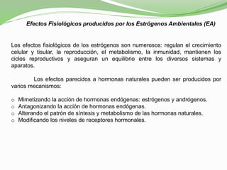 Efectos Fisiológicos producidos por los Estrógenos Ambientales (EA)
Los efectos fisiológicos de los estrógenos son numerosos: regulan el crecimiento
celular y tisular, la reproducción, el metabolismo, la inmunidad, mantienen los
ciclos reproductivos y aseguran un equilibrio entre los diversos sistemas y
aparatos.
Los efectos parecidos a hormonas naturales pueden ser producidos por
varios mecanismos:
o Mimetizando la acción de hormonas endógenas: estrógenos y andrógenos.
o Antagonizando la acción de hormonas endógenas.
o Alterando el patrón de síntesis y metabolismo de las hormonas naturales.
o Modificando los niveles de receptores hormonales.
 