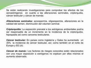 Se están realizando investigaciones para comprobar los efectos de los
xenoestrógenos en cuanto a las alteraciones seminales, criptorquidia,
cáncer testicular y cáncer de mamás:
Alteraciones seminales: azoospermia, oligoespermia, alteraciones en la
calidad del semen, disminución del volumen seminal.
Criptorquidia: La exposición prenatal a los estrógenos ambientales podría
ser responsable de un incremento en la incidencia de la criptorquidia,
hipospadia así como canceres testiculares.
Cáncer testicular: En países como Inglaterra y Gales ha aumentado un
35% la incidencia de cáncer testicular, así; como también en el norte de
Europa y EE.UU.
Cáncer de mamás: Los factores de riesgos conocidos están relacionados
con una mayor exposición a estrógenos no explican por ellos mismos el
aumento observado.
 
