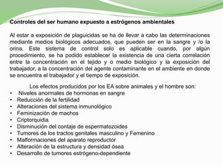 Controles del ser humano expuesto a estrógenos ambientales
Al estar a exposición de plaguicidas se ha de llevar a cabo las determinaciones
mediante medios biológicos adecuados, que pueden ser en la sangre y /o la
orina. Este sistema de control solo es aplicable cuando, por algún
procedimiento, se ha podido establecer la existencia de una cierta correlación
entre la concentración en el tejido y o medio biológico y la exposición del
trabajador, a la concentración del agente contaminante en el ambiente en donde
se encuentra el trabajador y el tiempo de exposición.
Los efectos producidos por los EA sobre animales y el hombre son:
• Niveles anormales de hormonas en sangre
• Reducción de la fertilidad
• Alteraciones del sistema inmunológico
• Feminización de machos
• Criptorquidia
• Disminución del contaje de espermatozoides
• Tumores de los tractos genitales masculino y Femenino
• Malformaciones del aparato reproductor
• Alteración de la estructura y densidad ósea
• Desarrollo de tumores estrógeno-dependiente
 