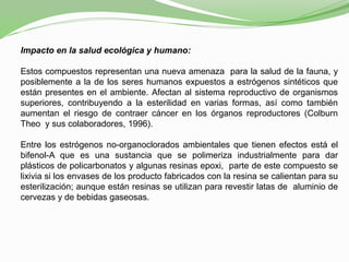 Impacto en la salud ecológica y humano:
Estos compuestos representan una nueva amenaza para la salud de la fauna, y
posiblemente a la de los seres humanos expuestos a estrógenos sintéticos que
están presentes en el ambiente. Afectan al sistema reproductivo de organismos
superiores, contribuyendo a la esterilidad en varias formas, así como también
aumentan el riesgo de contraer cáncer en los órganos reproductores (Colburn
Theo y sus colaboradores, 1996).
Entre los estrógenos no-organoclorados ambientales que tienen efectos está el
bifenol-A que es una sustancia que se polimeriza industrialmente para dar
plásticos de policarbonatos y algunas resinas epoxi, parte de este compuesto se
lixivia si los envases de los producto fabricados con la resina se calientan para su
esterilización; aunque están resinas se utilizan para revestir latas de aluminio de
cervezas y de bebidas gaseosas.
 