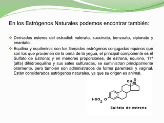 En los Estrógenos Naturales podemos encontrar también:
 Derivados esteres del estradiol: valerato, succinato, benzoato, cipionato y
enantato.
 Equilina y equilenina: son los llamados estrógenos conjugados equinos que
son los que provienen de la orina de la yegua, el principal componente es el
Sulfato de Estrona; y en menores proporciones, de estrona, equilino, 17ª
(alfa) dihidroequilino y sus sales sulfuradas, se suministran principalmente
oralmente, pero también son administrados de forma parenteral y vaginal.
Están considerados estrógenos naturales, ya que su origen es animal.
 