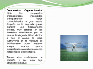 Compuestos Organoclorados
(3-5): los compuestos
organoclorados (insecticidas
principalmente) fueron
comercializados a gran escala
después de la segunda guerra
mundial. Son hidrocarburos
cíclicos, muy estables en los
diferentes ecosistemas por su
escasa biodegradabilidad, debida
a que el átomo de cloro
sustituyente en la molécula es
relativamente poco reactivo,
aunque acaban siendo
metabolizados a productos menos
halogenados e hidroxilados.
Tienen altos coeficientes de
partición y por tanto baja
solubilidad en agua
 