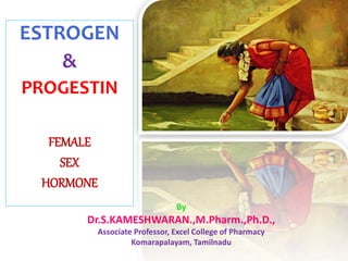 ESTROGEN
&
PROGESTIN
FEMALE
SEX
HORMONE
By
Dr.S.KAMESHWARAN.,M.Pharm.,Ph.D.,
Associate Professor, Excel College of Pharmacy
Komarapalayam, Tamilnadu
 