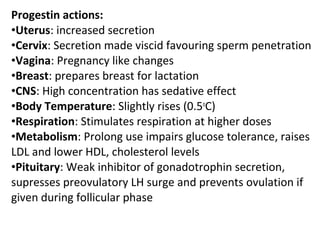 Progestin actions:
•Uterus: increased secretion
•Cervix: Secretion made viscid favouring sperm penetration
•Vagina: Pregnancy like changes
•Breast: prepares breast for lactation
•CNS: High concentration has sedative effect
•Body Temperature: Slightly rises (0.5o
C)
•Respiration: Stimulates respiration at higher doses
•Metabolism: Prolong use impairs glucose tolerance, raises
LDL and lower HDL, cholesterol levels
•Pituitary: Weak inhibitor of gonadotrophin secretion,
supresses preovulatory LH surge and prevents ovulation if
given during follicular phase
 