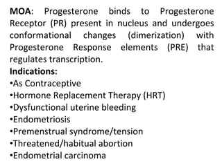 MOA: Progesterone binds to Progesterone
Receptor (PR) present in nucleus and undergoes
conformational changes (dimerization) with
Progesterone Response elements (PRE) that
regulates transcription.
Indications:
•As Contraceptive
•Hormone Replacement Therapy (HRT)
•Dysfunctional uterine bleeding
•Endometriosis
•Premenstrual syndrome/tension
•Threatened/habitual abortion
•Endometrial carcinoma
 