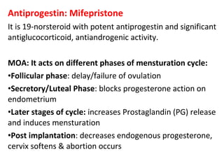 Antiprogestin: Mifepristone
It is 19-norsteroid with potent antiprogestin and significant
antiglucocorticoid, antiandrogenic activity.
MOA: It acts on different phases of mensturation cycle:
•Follicular phase: delay/failure of ovulation
•Secretory/Luteal Phase: blocks progesterone action on
endometrium
•Later stages of cycle: increases Prostaglandin (PG) release
and induces mensturation
•Post implantation: decreases endogenous progesterone,
cervix softens & abortion occurs
 