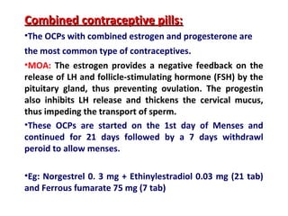 Combined contraceptive pills:Combined contraceptive pills:
•The OCPs with combined estrogen and progesterone are
the most common type of contraceptives.
•MOA: The estrogen provides a negative feedback on the
release of LH and follicle-stimulating hormone (FSH) by the
pituitary gland, thus preventing ovulation. The progestin
also inhibits LH release and thickens the cervical mucus,
thus impeding the transport of sperm.
•These OCPs are started on the 1st day of Menses and
continued for 21 days followed by a 7 days withdrawl
peroid to allow menses.
•Eg: Norgestrel 0. 3 mg + Ethinylestradiol 0.03 mg (21 tab)
and Ferrous fumarate 75 mg (7 tab)
 