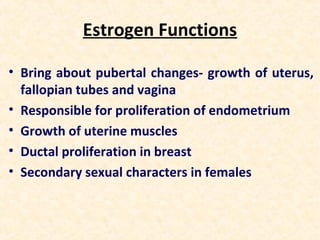 Estrogen Functions
• Bring about pubertal changes- growth of uterus,
fallopian tubes and vagina
• Responsible for proliferation of endometrium
• Growth of uterine muscles
• Ductal proliferation in breast
• Secondary sexual characters in females
 