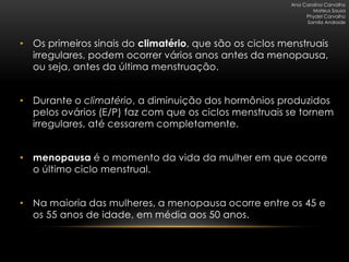 Ana Carolina Carvalho
                                                                 Mateus Sousa
                                                              Phydel Carvalho
                                                              Samila Andrade



• Os primeiros sinais do climatério, que são os ciclos menstruais
  irregulares, podem ocorrer vários anos antes da menopausa,
  ou seja, antes da última menstruação.


• Durante o climatério, a diminuição dos hormônios produzidos
  pelos ovários (E/P) faz com que os ciclos menstruais se tornem
  irregulares, até cessarem completamente.


• menopausa é o momento da vida da mulher em que ocorre
  o último ciclo menstrual.


• Na maioria das mulheres, a menopausa ocorre entre os 45 e
  os 55 anos de idade, em média aos 50 anos.
 