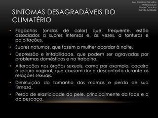 Ana Carolina Carvalho
                                                             Mateus Sousa
                                                          Phydel Carvalho

 SINTOMAS DESAGRADÁVEIS DO
                                                          Samila Andrade




 CLIMATÉRIO
• Fogachos (ondas de calor) que, frequente, estão
  associados a suores intensos e, às vezes, a tonturas e
  palpitações.
• Suores noturnos, que fazem a mulher acordar à noite.
• Depressão e irritabilidade, que podem ser agravadas por
  problemas domésticos e no trabalho.
• Alterações nos órgãos sexuais, como por exemplo, coceira
  e secura vaginal, que causam dor e desconforto durante as
  relações sexuais.
• Diminuição do tamanho das mamas e perda de sua
  firmeza.
• Perda de elasticidade da pele, principalmente da face e a
  do pescoço.
 