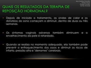 Ana Carolina Carvalho
                                                              Mateus Sousa
                                                           Phydel Carvalho

QUAIS OS RESULTADOS DA TERAPIA DE
                                                           Samila Andrade



REPOSIÇÃO HORMONAL?
• Depois de iniciado o tratamento, as ondas de calor e os
  distúrbios do sono começam a diminuir, dentro de duas ou três
  semanas.


• Os sintomas vaginais adversos também         diminuem       e     o
  envelhecimento da pele é retardado.


• Quando se realiza no momento adequado, ela também pode
  prevenir o enfraquecimento dos ossos e diminuir os riscos de
  infarto, pressão alta e "derrames" cerebrais.
 