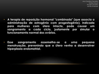 Ana Carolina Carvalho
                                                            Mateus Sousa
                                                         Phydel Carvalho
                                                         Samila Andrade




• A terapia de reposição hormonal "combinada" (que associa a
  administração de estrogênio com progestogênio), indicada
  para mulheres com útero intacto, pode causar um
  sangramento a cada ciclo, justamente por simular o
  funcionamento normal dos ovários.


• Esse   sangramento      assemelha-se a  uma   pequena
  menstruação, prevenindo que o útero venha a desenvolver
  hiperplasia endometrial.
 